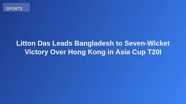 Litton Das Leads Bangladesh to Seven-Wicket Victory Over Hong Kong in Asia Cup T20I